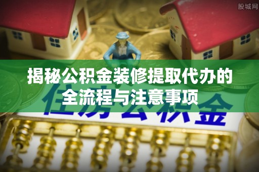江岸揭秘公积金装修提取代办的全流程与注意事项
